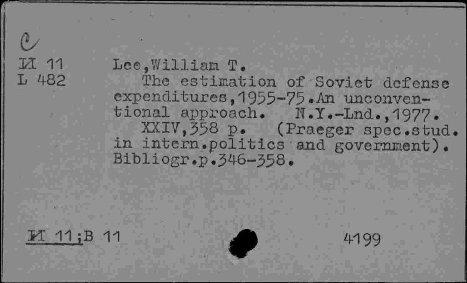 ﻿&
M H Lee,William T.
L 482	The estimation of Soviet defense
expenditures,1955-75.An unconventional approach. N.Y.-Lnd.,1977.
XXIV,558 p. (Praeger spec.stud in intern.politics and government)• Bibliogr.p•546-558•
FT 11;B 11
4199